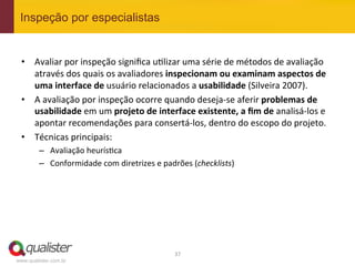 Inspeção por especialistas


 •  Avaliar	
  por	
  inspeção	
  signiﬁca	
  u4lizar	
  uma	
  série	
  de	
  métodos	
  de	
  avaliação	
  
    através	
  dos	
  quais	
  os	
  avaliadores	
  inspecionam	
  ou	
  examinam	
  aspectos	
  de	
  
    uma	
  interface	
  de	
  usuário	
  relacionados	
  a	
  usabilidade	
  (Silveira	
  2007).	
  
 •  A	
  avaliação	
  por	
  inspeção	
  ocorre	
  quando	
  deseja-­‐se	
  aferir	
  problemas	
  de	
  
    usabilidade	
  em	
  um	
  projeto	
  de	
  interface	
  existente,	
  a	
  ﬁm	
  de	
  analisá-­‐los	
  e	
  
    apontar	
  recomendações	
  para	
  consertá-­‐los,	
  dentro	
  do	
  escopo	
  do	
  projeto.	
  
 •  Técnicas	
  principais:	
  
         –  Avaliação	
  heurís4ca	
  
         –  Conformidade	
  com	
  diretrizes	
  e	
  padrões	
  (checklists)	
  




                                                          37	
  
www.qualister.com.br
 