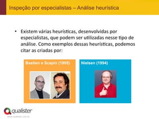 Inspeção por especialistas – Análise heurística



      •  Existem	
  várias	
  heurís4cas,	
  desenvolvidas	
  por	
  
         especialistas,	
  que	
  podem	
  ser	
  u4lizadas	
  nesse	
  4po	
  de	
  
         análise.	
  Como	
  exemplos	
  dessas	
  heurís4cas,	
  podemos	
  
         citar	
  as	
  criadas	
  por:	
  
             	
  
                    Bastien e Scapin (1995)      Nielsen (1994)




www.qualister.com.br
 