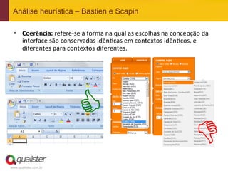 Análise heurística – Bastien e Scapin

 •  Coerência:	
  refere-­‐se	
  à	
  forma	
  na	
  qual	
  as	
  escolhas	
  na	
  concepção	
  da	
  
    interface	
  são	
  conservadas	
  idên4cas	
  em	
  contextos	
  idên4cos,	
  e	
  
    diferentes	
  para	
  contextos	
  diferentes.	
  




                                  C
                                                                                                D
www.qualister.com.br
 