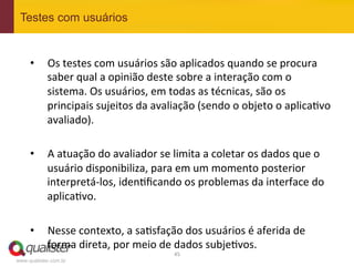 Testes com usuários


     •  Os	
  testes	
  com	
  usuários	
  são	
  aplicados	
  quando	
  se	
  procura	
  
        saber	
  qual	
  a	
  opinião	
  deste	
  sobre	
  a	
  interação	
  com	
  o	
  
        sistema.	
  Os	
  usuários,	
  em	
  todas	
  as	
  técnicas,	
  são	
  os	
  
        principais	
  sujeitos	
  da	
  avaliação	
  (sendo	
  o	
  objeto	
  o	
  aplica4vo	
  
        avaliado).	
  

     •  A	
  atuação	
  do	
  avaliador	
  se	
  limita	
  a	
  coletar	
  os	
  dados	
  que	
  o	
  
        usuário	
  disponibiliza,	
  para	
  em	
  um	
  momento	
  posterior	
  
        interpretá-­‐los,	
  iden4ﬁcando	
  os	
  problemas	
  da	
  interface	
  do	
  
        aplica4vo.	
  

     •  Nesse	
  contexto,	
  a	
  sa4sfação	
  dos	
  usuários	
  é	
  aferida	
  de	
  
        forma	
  direta,	
  por	
  meio	
  de	
  dados	
  subje4vos.	
  
                                                    45	
  
www.qualister.com.br
 