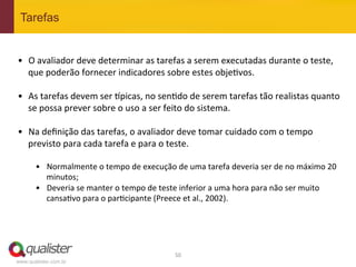 Tarefas


•  O	
  avaliador	
  deve	
  determinar	
  as	
  tarefas	
  a	
  serem	
  executadas	
  durante	
  o	
  teste,	
  
   que	
  poderão	
  fornecer	
  indicadores	
  sobre	
  estes	
  obje4vos.	
  	
  

•  As	
  tarefas	
  devem	
  ser	
  vpicas,	
  no	
  sen4do	
  de	
  serem	
  tarefas	
  tão	
  realistas	
  quanto	
  
     se	
  possa	
  prever	
  sobre	
  o	
  uso	
  a	
  ser	
  feito	
  do	
  sistema.	
  	
  
	
  
•  Na	
  deﬁnição	
  das	
  tarefas,	
  o	
  avaliador	
  deve	
  tomar	
  cuidado	
  com	
  o	
  tempo	
  
     previsto	
  para	
  cada	
  tarefa	
  e	
  para	
  o	
  teste.	
  
	
  
       •  Normalmente	
  o	
  tempo	
  de	
  execução	
  de	
  uma	
  tarefa	
  deveria	
  ser	
  de	
  no	
  máximo	
  20	
  
          minutos;	
  
       •  Deveria	
  se	
  manter	
  o	
  tempo	
  de	
  teste	
  inferior	
  a	
  uma	
  hora	
  para	
  não	
  ser	
  muito	
  
          cansa4vo	
  para	
  o	
  par4cipante	
  (Preece	
  et	
  al.,	
  2002).	
  




                                                               50	
  
www.qualister.com.br
 