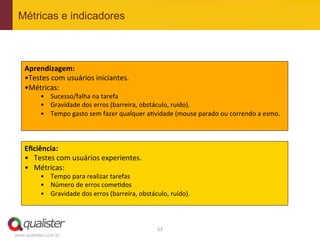 Métricas e indicadores



    Aprendizagem:	
  
    • Testes	
  com	
  usuários	
  iniciantes.	
  
    • Métricas:	
  
           •  Sucesso/falha	
  na	
  tarefa	
  
           •  Gravidade	
  dos	
  erros	
  (barreira,	
  obstáculo,	
  ruído).	
  
           •  Tempo	
  gasto	
  sem	
  fazer	
  qualquer	
  a4vidade	
  (mouse	
  parado	
  ou	
  correndo	
  a	
  esmo.	
  



    Eﬁciência:	
  
    •  Testes	
  com	
  usuários	
  experientes.	
  
    •  Métricas:	
  
           •  Tempo	
  para	
  realizar	
  tarefas	
  
           •  Número	
  de	
  erros	
  come4dos	
  
           •  Gravidade	
  dos	
  erros	
  (barreira,	
  obstáculo,	
  ruído).	
  



                                                                 53	
  
www.qualister.com.br
 