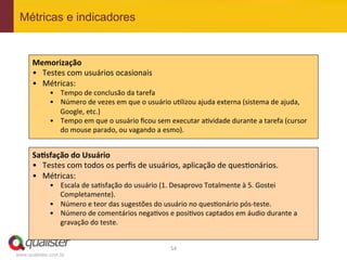 Métricas e indicadores


      Memorização	
  
      •  Testes	
  com	
  usuários	
  ocasionais	
  
      •  Métricas:	
  
             •  Tempo	
  de	
  conclusão	
  da	
  tarefa	
  
             •  Número	
  de	
  vezes	
  em	
  que	
  o	
  usuário	
  u4lizou	
  ajuda	
  externa	
  (sistema	
  de	
  ajuda,	
  
                Google,	
  etc.)	
  
             •  Tempo	
  em	
  que	
  o	
  usuário	
  ﬁcou	
  sem	
  executar	
  a4vidade	
  durante	
  a	
  tarefa	
  (cursor	
  
                do	
  mouse	
  parado,	
  ou	
  vagando	
  a	
  esmo).	
  


      Sa:sfação	
  do	
  Usuário	
  
      •  Testes	
  com	
  todos	
  os	
  perﬁs	
  de	
  usuários,	
  aplicação	
  de	
  ques4onários.	
  
      •  Métricas:	
  
             •  Escala	
  de	
  sa4sfação	
  do	
  usuário	
  (1.	
  Desaprovo	
  Totalmente	
  à	
  5.	
  Gostei	
  
                Completamente).	
  
             •  Número	
  e	
  teor	
  das	
  sugestões	
  do	
  usuário	
  no	
  ques4onário	
  pós-­‐teste.	
  
             •  Número	
  de	
  comentários	
  nega4vos	
  e	
  posi4vos	
  captados	
  em	
  áudio	
  durante	
  a	
  
                gravação	
  do	
  teste.	
  


                                                                   54	
  
www.qualister.com.br
 