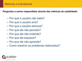 Métricas e indicadores

Perguntas a serem respondidas através das métricas de usabilidade:


     –  Por que o usuário não sabe?
     –  Por que o usuário erra?
     –  Por que o usuário demora?
     –  Por que ele não percebe?
     –  Por que ele não entende?
     –  Por que ele esquece?
     –  Por que ele não aprende?
     –  Como resolver os problemas detectados?




www.qualister.com.br
 