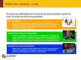 Testes com usuários - Local


    Os	
  testes	
  de	
  usabilidade	
  com	
  a	
  presença	
  do	
  usuário	
  podem,	
  quanto	
  ao	
  
    local,	
  ser	
  feitos	
  de	
  três	
  formas	
  dis4ntas:	
  
      Em Laboratório
               Os testes em laboratório têm a vantagem de serem feitos em um
               ambiente controlado. No entanto, um ambiente “formal” de avaliação
               pode fazer com que o usuário se sinta tolhido, e não faça o teste de
               usabilidade de maneira adequada.



      Ambiente do Usuário (Presencial)
               O teste de usabilidade conduzido nessas condições tem a vantagem de
               deixar o usuário mais à vontade, usando um ambiente ao qual ele já está
               acostumado. Porém, nem sempre o avaliador tem a disponibilidade de se
               deslocar, e perde-se um pouco do controle sobre as condições do teste.



      Ambiente do Usuário (Remoto)
               Nesse teste, o usuário sente-se ainda mais à vontade, porque não tem a
               presença “inquisitorial” do avaliador a seu lado, mas o experimento
               perde muito em relação ao controle do experimento.



                                                         57	
  
www.qualister.com.br
 