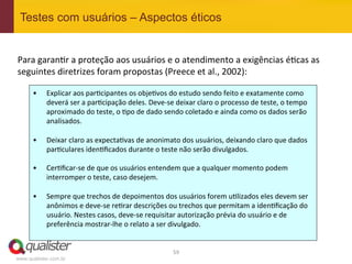 Testes com usuários – Aspectos éticos


Para	
  garan4r	
  a	
  proteção	
  aos	
  usuários	
  e	
  o	
  atendimento	
  a	
  exigências	
  é4cas	
  as	
  
seguintes	
  diretrizes	
  foram	
  propostas	
  (Preece	
  et	
  al.,	
  2002):	
  

      •      Explicar	
  aos	
  par4cipantes	
  os	
  obje4vos	
  do	
  estudo	
  sendo	
  feito	
  e	
  exatamente	
  como	
  
             deverá	
  ser	
  a	
  par4cipação	
  deles.	
  Deve-­‐se	
  deixar	
  claro	
  o	
  processo	
  de	
  teste,	
  o	
  tempo	
  
             aproximado	
  do	
  teste,	
  o	
  4po	
  de	
  dado	
  sendo	
  coletado	
  e	
  ainda	
  como	
  os	
  dados	
  serão	
  
             analisados.	
  

      •      Deixar	
  claro	
  as	
  expecta4vas	
  de	
  anonimato	
  dos	
  usuários,	
  deixando	
  claro	
  que	
  dados	
  
             par4culares	
  iden4ﬁcados	
  durante	
  o	
  teste	
  não	
  serão	
  divulgados.	
  

      •      Cer4ﬁcar-­‐se	
  de	
  que	
  os	
  usuários	
  entendem	
  que	
  a	
  qualquer	
  momento	
  podem	
  
             interromper	
  o	
  teste,	
  caso	
  desejem.	
  

      •      Sempre	
  que	
  trechos	
  de	
  depoimentos	
  dos	
  usuários	
  forem	
  u4lizados	
  eles	
  devem	
  ser	
  
             anônimos	
  e	
  deve-­‐se	
  re4rar	
  descrições	
  ou	
  trechos	
  que	
  permitam	
  a	
  iden4ﬁcação	
  do	
  
             usuário.	
  Nestes	
  casos,	
  deve-­‐se	
  requisitar	
  autorização	
  prévia	
  do	
  usuário	
  e	
  de	
  
             preferência	
  mostrar-­‐lhe	
  o	
  relato	
  a	
  ser	
  divulgado.	
  
      	
  

                                                                         59	
  
www.qualister.com.br
 