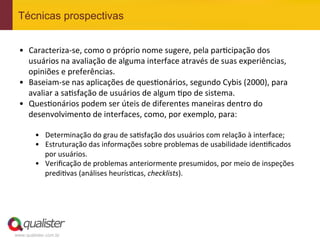 Técnicas prospectivas


 •  Caracteriza-­‐se,	
  como	
  o	
  próprio	
  nome	
  sugere,	
  pela	
  par4cipação	
  dos	
  
    usuários	
  na	
  avaliação	
  de	
  alguma	
  interface	
  através	
  de	
  suas	
  experiências,	
  
    opiniões	
  e	
  preferências.	
  
 •  Baseiam-­‐se	
  nas	
  aplicações	
  de	
  ques4onários,	
  segundo	
  Cybis	
  (2000),	
  para	
  
    avaliar	
  a	
  sa4sfação	
  de	
  usuários	
  de	
  algum	
  4po	
  de	
  sistema.	
  	
  
 •  Ques4onários	
  podem	
  ser	
  úteis	
  de	
  diferentes	
  maneiras	
  dentro	
  do	
  
    desenvolvimento	
  de	
  interfaces,	
  como,	
  por	
  exemplo,	
  para:	
  

         •  Determinação	
  do	
  grau	
  de	
  sa4sfação	
  dos	
  usuários	
  com	
  relação	
  à	
  interface;	
  
         •  Estruturação	
  das	
  informações	
  sobre	
  problemas	
  de	
  usabilidade	
  iden4ﬁcados	
  
            por	
  usuários.	
  
         •  Veriﬁcação	
  de	
  problemas	
  anteriormente	
  presumidos,	
  por	
  meio	
  de	
  inspeções	
  
            predi4vas	
  (análises	
  heurís4cas,	
  checklists).	
  




www.qualister.com.br
 