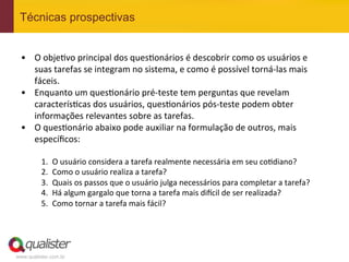 Técnicas prospectivas


 •  O	
  obje4vo	
  principal	
  dos	
  ques4onários	
  é	
  descobrir	
  como	
  os	
  usuários	
  e	
  
      suas	
  tarefas	
  se	
  integram	
  no	
  sistema,	
  e	
  como	
  é	
  possível	
  torná-­‐las	
  mais	
  
      fáceis.	
  
 •  Enquanto	
  um	
  ques4onário	
  pré-­‐teste	
  tem	
  perguntas	
  que	
  revelam	
  
      caracterís4cas	
  dos	
  usuários,	
  ques4onários	
  pós-­‐teste	
  podem	
  obter	
  
      informações	
  relevantes	
  sobre	
  as	
  tarefas.	
  
 •  O	
  ques4onário	
  abaixo	
  pode	
  auxiliar	
  na	
  formulação	
  de	
  outros,	
  mais	
  
      especíﬁcos:	
  
 	
  
          1.    O	
  usuário	
  considera	
  a	
  tarefa	
  realmente	
  necessária	
  em	
  seu	
  co4diano?	
  
          2.    Como	
  o	
  usuário	
  realiza	
  a	
  tarefa?	
  
          3.    Quais	
  os	
  passos	
  que	
  o	
  usuário	
  julga	
  necessários	
  para	
  completar	
  a	
  tarefa?	
  
          4.    Há	
  algum	
  gargalo	
  que	
  torna	
  a	
  tarefa	
  mais	
  di^cil	
  de	
  ser	
  realizada?	
  
          5.    Como	
  tornar	
  a	
  tarefa	
  mais	
  fácil?	
  




www.qualister.com.br
 