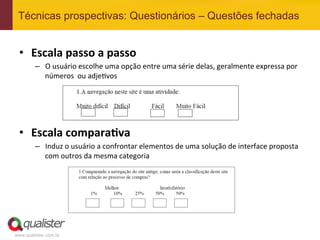 Técnicas prospectivas: Questionários – Questões fechadas


 •  Escala	
  passo	
  a	
  passo	
  
         –  O	
  usuário	
  escolhe	
  uma	
  opção	
  entre	
  uma	
  série	
  delas,	
  geralmente	
  expressa	
  por	
  
            números	
  	
  ou	
  adje4vos	
  




 •  Escala	
  compara:va	
  
         –  Induz	
  o	
  usuário	
  a	
  confrontar	
  elementos	
  de	
  uma	
  solução	
  de	
  interface	
  proposta	
  
            com	
  outros	
  da	
  mesma	
  categoria	
  




www.qualister.com.br
 