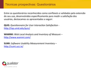 Técnicas prospectivas: Questionários

Entre	
  os	
  ques4onários	
  reconhecidos	
  como	
  conﬁáveis	
  e	
  validados	
  pela	
  extensão	
  
do	
  seu	
  uso,	
  desenvolvidos	
  especiﬁcamente	
  para	
  medir	
  a	
  sa4sfação	
  dos	
  
usuários,	
  destacamos	
  os	
  apresentados	
  a	
  seguir:	
  
	
  
QUIS:	
  QuesGonnaire	
  for	
  User	
  InteracGon	
  SaGsfacGon	
  -­‐	
  
h?p://lap.umd.edu/quis/	
  	
  
	
  
WAMMI:	
  Web	
  Local	
  Analysis	
  and	
  Inventory	
  of	
  Measure	
  –	
  
h?p://www.wammi.com/	
  	
  
	
  
SUMI:	
  SoSware	
  Usability	
  Measurement	
  Inventory	
  –	
  
h?p://sumi.ucc.ie/	
  	
  




www.qualister.com.br
 