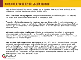 Técnicas prospectivas: Questionários
•       Para fazer um questionário adequado, seja ele pré ou pós-teste, é necessário que tenhamos alguns
        cuidados no tocante à criação das questões (Rubin, 2003):

•       Saber exatamente o que perguntar: cada pergunta dentro do questionário deve ter a sua razão de
        ser, e deve estar perfeitamente alinhada com os objetivos do teste.

•       Perguntas relacionadas ao que não é possível observar diretamente: dê maior destaque para as
        perguntas que têm a ver com as preferências subjetivas. Não coloque questões a respeito de eficiência
        e eficácia que podem ser mais bem respondidas através da observação direta do avaliador sobre as
        tarefas do usuário.

•       Manter as questões com simplicidade: minimize as respostas que necessitam de respostas em
        extenso, como perguntas abertas. Em vez disso, utilize questões fechadas e escalas. Questões
        fechadas eliminam as vantagens que os usuários com boa habilidade de expressão escrita podem ter
        sobre os usuários com escrita pobre.

•       Usar um teste piloto para refinar o questionário: como é difícil produzir um questionário inequívoco
        e imparcial (especialmente se você está muito familiarizado com o assunto), é imperativo que você
        realize um teste piloto do questionário. O teste de questionário-piloto, que deverá coincidir com o teste
        de usabilidade piloto, lhe dará a direção para saber se as questões estão conduzindo às informações
        corretas. Peça aos participantes perguntas específicas sobre o questionário em si, como "As perguntas
        estavam confusas?" Além disso, procure para perguntas tendenciosas e questões que conduza a
        testemunha para uma única resposta possível.


     www.qualister.com.br
 