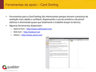 Ferramentas de apoio – Card Sorting


 •     Ferramentas	
  para	
  o	
  Card	
  SorGng	
  são	
  interessantes	
  porque	
  tornam	
  o	
  processo	
  de	
  
       avaliação	
  mais	
  rápido	
  e	
  conﬁável,	
  dispensando	
  o	
  uso	
  da	
  cartolina	
  e	
  do	
  pincel	
  
       atômico	
  e	
  eliminando	
  quase	
  que	
  totalmente	
  o	
  trabalho	
  braçal	
  na	
  técnica.	
  
 •     Algumas	
  ferramentas	
  disponíveis:	
  
         –  Op4mal	
  Sort	
  –	
  h?p://www.op4malsort.com	
  
         –  Web	
  Sort	
  –	
  h?p://websort.net	
  
         –  UXSort	
  –	
  h?p://www.uxsort.com	
  




                                                              72	
  
www.qualister.com.br
 