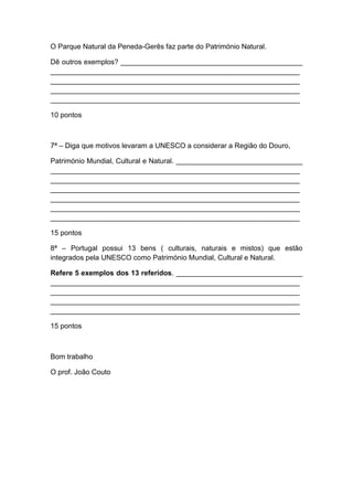 O Parque Natural da Peneda-Gerês faz parte do Património Natural.

Dê outros exemplos? ______________________________________________
_______________________________________________________________
_______________________________________________________________
_______________________________________________________________
_______________________________________________________________

10 pontos



7ª – Diga que motivos levaram a UNESCO a considerar a Região do Douro,

Património Mundial, Cultural e Natural. ________________________________
_______________________________________________________________
_______________________________________________________________
_______________________________________________________________
_______________________________________________________________
_______________________________________________________________
_______________________________________________________________

15 pontos

8ª – Portugal possui 13 bens ( culturais, naturais e mistos) que estão
integrados pela UNESCO como Património Mundial, Cultural e Natural.

Refere 5 exemplos dos 13 referidos. ________________________________
_______________________________________________________________
_______________________________________________________________
_______________________________________________________________
_______________________________________________________________

15 pontos



Bom trabalho

O prof. João Couto
 
