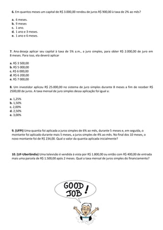 6. Em quantos meses um capital de R$ 3.000,00 rendeu de juros R$ 900,00 à taxa de 2% ao mês?
a. 6 meses.
b. 9 meses
c. 1 ano.
d. 1 ano e 3 meses.
e. 1 ano e 6 meses.
7. Ana deseja aplicar seu capital à taxa de 5% a.m., a juro simples, para obter R$ 2.000,00 de juro em
8 meses. Para isso, ela deverá aplicar
a. R$ 3 500,00
b. R$ 5 000,00
c. R$ 6 000,00
d. R$ 6 200,00
e. R$ 7 000,00
8. Um investidor aplicou R$ 25.000,00 no sistema de juro simples durante 8 meses a fim de receber R$
2500,00 de juros. A taxa mensal de juro simples dessa aplicação foi igual a:
a. 1,25%
b. 1,50%
c. 2,00%
d. 2,50%
e. 3,00%
9. (UFPI) Uma quantia foi aplicada a juros simples de 6% ao mês, durante 5 meses e, em seguida, o
montante foi aplicado durante mais 5 meses, a juros simples de 4% ao mês. No final dos 10 meses, o
novo montante foi de R$ 234,00. Qual o valor da quantia aplicada inicialmente?
10. (UF-Uberlândia) Uma televisão é vendida à vista por R$ 1.800,00 ou então com R$ 400,00 de entrada
mais uma parcela de R$ 1.500,00 após 2 meses. Qual a taxa mensal de juros simples do financiamento?
 
