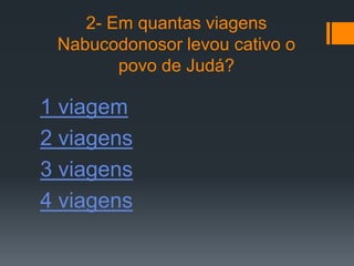 2- Em quantas viagens
 Nabucodonosor levou cativo o
        povo de Judá?

1 viagem
2 viagens
3 viagens
4 viagens
 
