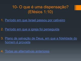 10- O que é uma dispensação?
                (Efésios 1:10)
1. Período em que Israel passou por cativeiro

2. Período em que a igreja foi perseguida

3. Plano de salvação de Deus, em que a fidelidade do
   homem é provada

4. Todas as alternativas anteriores
 