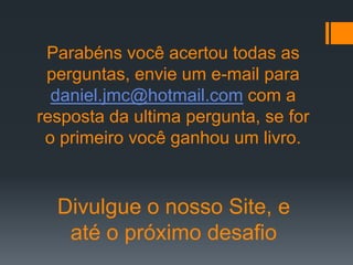 Parabéns você acertou todas as
 perguntas, envie um e-mail para
  daniel.jmc@hotmail.com com a
resposta da ultima pergunta, se for
 o primeiro você ganhou um livro.


  Divulgue o nosso Site, e
   até o próximo desafio
 