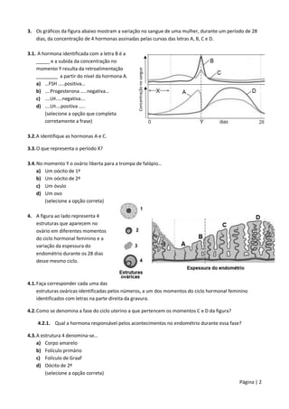 Página | 2
3. Os gráficos da figura abaixo mostram a variação no sangue de uma mulher, durante um período de 28
dias, da concentração de 4 hormonas assinadas pelas curvas das letras A, B, C e D.
3.1. A hormona identificada com a letra B é a
_____ e a subida da concentração no
momento Y resulta da retroalimentação
________ a partir do nível da hormona A.
a) …FSH …..positiva…
b) ….Progesterona …..negativa…
c) ….LH…..negativa….
d) ….LH….positiva …..
(selecione a opção que completa
corretamente a frase)
3.2.A identifique as hormonas A e C.
3.3.O que representa o período X?
3.4.No momento Y o ovário liberta para a trompa de falópio…
a) Um oócito de 1ª
b) Um oócito de 2ª
c) Um óvulo
d) Um ovo
(selecione a opção correta)
4. A figura ao lado representa 4
estruturas que aparecem no
ovário em diferentes momentos
do ciclo hormonal feminino e a
variação da espessura do
endométrio durante os 28 dias
desse mesmo ciclo.
4.1.Faça corresponder cada uma das
estruturas ováricas identificadas pelos números, a um dos momentos do ciclo hormonal feminino
identificados com letras na parte direita da gravura.
4.2.Como se denomina a fase do ciclo uterino a que pertencem os momentos C e D da figura?
4.2.1. Qual a hormona responsável pelos acontecimentos no endométrio durante essa fase?
4.3.A estrutura 4 denomina-se…
a) Corpo amarelo
b) Folículo primário
c) Folículo de Graaf
d) Oócito de 2ª
(selecione a opção correta)
Concentração
no
sangue
 