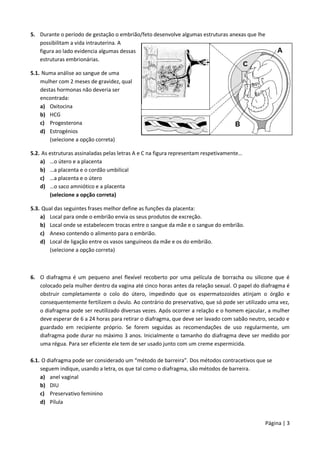 Página | 3
5. Durante o período de gestação o embrião/feto desenvolve algumas estruturas anexas que lhe
possibilitam a vida intrauterina. A
figura ao lado evidencia algumas dessas
estruturas embrionárias.
5.1. Numa análise ao sangue de uma
mulher com 2 meses de gravidez, qual
destas hormonas não deveria ser
encontrada:
a) Oxitocina
b) HCG
c) Progesterona
d) Estrogénios
(selecione a opção correta)
5.2. As estruturas assinaladas pelas letras A e C na figura representam respetivamente…
a) …o útero e a placenta
b) …a placenta e o cordão umbilical
c) …a placenta e o útero
d) …o saco amniótico e a placenta
(selecione a opção correta)
5.3. Qual das seguintes frases melhor define as funções da placenta:
a) Local para onde o embrião envia os seus produtos de excreção.
b) Local onde se estabelecem trocas entre o sangue da mãe e o sangue do embrião.
c) Anexo contendo o alimento para o embrião.
d) Local de ligação entre os vasos sanguíneos da mãe e os do embrião.
(selecione a opção correta)
6. O diafragma é um pequeno anel flexível recoberto por uma película de borracha ou silicone que é
colocado pela mulher dentro da vagina até cinco horas antes da relação sexual. O papel do diafragma é
obstruir completamente o colo do útero, impedindo que os espermatozoides atinjam o órgão e
consequentemente fertilizem o óvulo. Ao contrário do preservativo, que só pode ser utilizado uma vez,
o diafragma pode ser reutilizado diversas vezes. Após ocorrer a relação e o homem ejacular, a mulher
deve esperar de 6 a 24 horas para retirar o diafragma, que deve ser lavado com sabão neutro, secado e
guardado em recipiente próprio. Se forem seguidas as recomendações de uso regularmente, um
diafragma pode durar no máximo 3 anos. Inicialmente o tamanho do diafragma deve ser medido por
uma régua. Para ser eficiente ele tem de ser usado junto com um creme espermicida.
6.1. O diafragma pode ser considerado um “método de barreira”. Dos métodos contracetivos que se
seguem indique, usando a letra, os que tal como o diafragma, são métodos de barreira.
a) anel vaginal
b) DIU
c) Preservativo feminino
d) Pílula
 