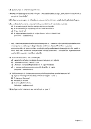 Página | 4
6.2. Qual a função de um creme espermicida?
6.3.Por que razão é seguro retirar o diafragma 6 horas depois da ejaculação, com probabilidades mínimas
de ocorrer fecundação?
6.4.Indique uma vantagem da utilização do preservativo feminino em relação à utilização do diafragma.
6.5.A contraceção hormonal em comprimidos pretende impedir a ovulação anulando:
a) A retroalimentação positiva que ocorre antes da ovulação
b) A retroalimentação negativa que ocorre antes da ovulação
c) A fase menstrual
d) A presença de estrogénios no sangue durante todos os dias do ciclo
(selecione a opção correta)
7. Dois casais com problemas de fecundidade dirigiram-se a uma clínica de reprodução onde efetuaram
um conjunto de análises para diagnóstico dos problemas. No casal A verificou-se, que os
espermatozoides do homem tinham uma deficiente formação da vesícula acrossómica. No casal B o
muco cervical era demasiado denso e rico em fibras que dificultava a passagem dos espermatozoides
que também acusaram mobilidade reduzida.
7.1. A vesícula acrossómica tem como função…
a) …possibilitar a fusão dos núcleos do espermatozoide com o óvulo
b) …digerir a zona pelúcida do oócito II
c) …fornecer energia ao flagelo da cauda do espermatozoide
d) … proteger o núcleo do espermatozoide da acidez da vagina
(selecione a opção correta)
7.2. Se fosse médico da clínica que tratamentos de fecundidade aconselharia ao casal A ?
a) Injeção intracitoplasmática de espermatozoides para o casal A
b) Tratamento Hormonal
c) Fecundação In Vitro
d) Inseminação Intrauterina
(selecione a opção correta)
7.3.Qual o primeiro tratamento que aconselharia ao casal B?
 