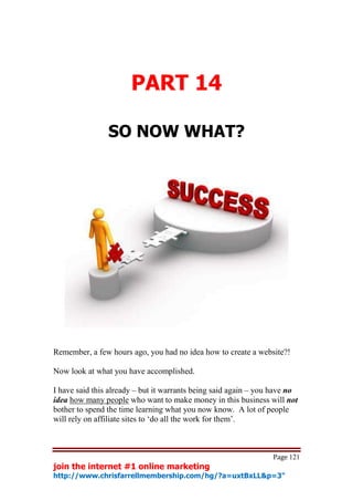 PART 14

                SO NOW WHAT?




Remember, a few hours ago, you had no idea how to create a website?!

Now look at what you have accomplished.

I have said this already – but it warrants being said again – you have no
idea how many people who want to make money in this business will not
bother to spend the time learning what you now know. A lot of people
will rely on affiliate sites to ‘do all the work for them’.



                                                                 Page 121
join the internet #1 online marketing
http://www.chrisfarrellmembership.com/hg/?a=uxtBxLL&p=3"
 