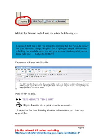 While in this ‘Normal’ mode, I want you to type the following text.




You didn’t think that when you got up this morning that this would be the day
that your life would change, did you? But it’s going to happen - because the
only thing that stands between you and great success – is doing what you are
doing right now ---- TAKING ACTION!


Your screen will now look like this




Okay- so far- so good.

►► TEN MINUTE TIME OUT
         Right – I want to take a quick break for a moment....

....I appreciate that I am throwing a lot new information at you. I am very
aware of that.




                                                                    Page 46
join the internet #1 online marketing
http://www.chrisfarrellmembership.com/hg/?a=uxtBxLL&p=3"
 