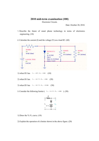 2010 mid-term examination (100)
                                Electronic Circuits
                                                              Date: October 20, 2010.


1. Describe the future of smart phone technology in terms of electronics
   engineering. (10)


2. Calculate the current (I) and the voltage (V) on a load R3. (60)




1) when D1 has    Von = V, Ron = Ω
                       0        0
                                       (10)


2) when D1 has    Von =.7 V , Ron =Ω
                       0           0
                                         (20)


3) when D1 has    Von =.7 V, Ron = Ω
                       0          30
                                          (30)


3. Consider the following limiter (   Von = 1V, Ron =Ω
                                           1.        0
                                                           ). (30)




1) Draw the VI-VO curve. (10)


2) Explain the operation of a limiter shown in the above figure. (20)
 