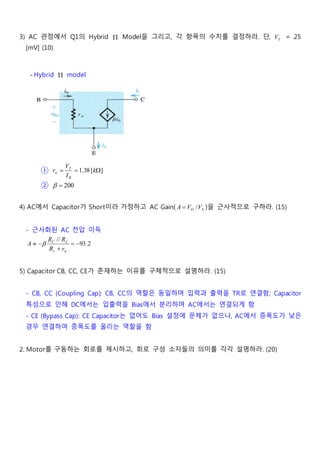 3) AC 관점에서 Q1의 Hybrid  Model을 그리고, 각 항목의 수치를 결정하라. 단, TV = 25
[mV] (10)
- Hybrid  model
① ][38.1  k
I
V
r
B
T

② 200
4) AC에서 Capacitor가 Short이라 가정하고 AC Gain( SO VVA / )을 근사적으로 구하라. (15)
- 근사화된 AC 전압 이득
2.93
//





rR
RR
A
s
LC
5) Capacitor CB, CC, CE가 존재하는 이유를 구체적으로 설명하라. (15)
- CB, CC (Coupling Cap): CB, CC의 역할은 동일하며 입력과 출력을 TR로 연결함; Capacitor
특성으로 인해 DC에서는 입출력을 Bias에서 분리하며 AC에서는 연결되게 함
- CE (Bypass Cap): CE Capacitor는 없어도 Bias 설정에 문제가 없으나, AC에서 증폭도가 낮은
경우 연결하여 증폭도를 올리는 역할을 함
2. Motor를 구동하는 회로를 제시하고, 회로 구성 소자들의 의미를 각각 설명하라. (20)
 