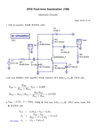 2018 Final-term Examination (100)
Electronic Circuits
Date: 2018-12-10
1. 다음 CE amplifier 회로를 해석하라. (100)
1) DC bias 관점에서 TR의 base에서 바라본 Thevenin 등가 회로( BBBB RV , )를 구하라. (20)
2) 라 가정할 때 TR의 bias 조건( CEC VI , )을 구하고 active mode 여부
를 판단하라. (20)
- B-E loop:
 