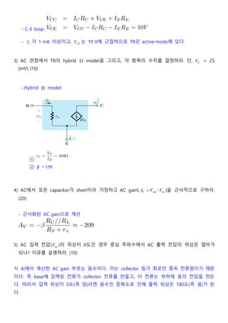 - C-E loop:
- CI 가 1 mA 이상이고, CEV 는 10 V에 근접하므로 TR은 active mode에 있다.
3) AC 관점에서 TR의 hybrid  model을 그리고, 각 항목의 수치를 결정하라. 단, TV = 25
[mV] (10)
- Hybrid  model
①
② β = 150
4) AC에서 모든 capacitor가 short이라 가정하고 AC gain( inout /VVAV  )을 근사적으로 구하라.
(20)
- 근사화된 AC gain으로 계산
5) AC 입력 전압( inV )의 위상이 0도인 경우 중심 주파수에서 AC 출력 전압의 위상은 얼마가
되나? 이유를 설명하라. (10)
식 4)에서 계산한 AC gain 부호는 음수이다. 이는 collector 등가 회로인 종속 전류원이기 때문
이다. 즉 base에 입력된 전류가 collector 전류를 만들고, 이 전류는 부하에 음의 전압을 만든
다. 따라서 입력 위상이 0도(즉 양)라면 음수인 증폭도로 인해 출력 위상은 180도(즉 음)가 된
다.
 