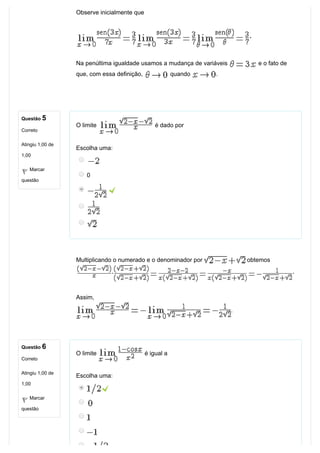 Questão 5
Correto
Atingiu 1,00 de
1,00
Marcar
questão
Questão 6
Correto
Atingiu 1,00 de
1,00
Marcar
questão
Observe inicialmente que
Na penúltima igualdade usamos a mudança de variáveis   e o fato de
que, com essa definição,   quando  . 
O limite   é dado por
Escolha uma:
0
 
Multiplicando o numerado e o denominador por   obtemos 
Assim,
.
O limite   é igual a
Escolha uma:
 
 