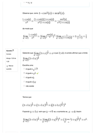 Questão 7
Correto
Atingiu 1,00 de
1,00
Marcar
questão
Observe que, como  ,
de modo que
.
Sabendo que   e que  , é correto afirmar que o limite
Escolha uma:
é igual a 
é igual a   
é igual a 
é igual a 
não existe
Temos que
. 
Fazendo   vem que   se, e somente se,  . Assim
.

 
