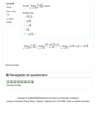 Copyright © UnB|DEG|DEGD|Diretoria de Ensino de Graduação a Distância
Campus Universitário Darcy Ribeiro ­ Brasília ­ Telefones: (61) 3107­6062. Todos os direitos reservados
Questão 8
Correto
Atingiu 1,00 de
1,00
Marcar
questão
O limite   é igual a
Escolha uma:
 
.
Terminar revisão
 Navegação do questionário
Terminar revisão
1 2 3 4 5 6 7 8
 