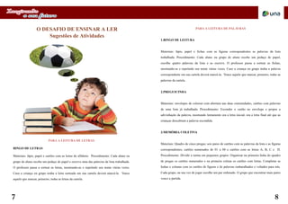O DESAFIO DE ENSINAR A LER
Sugestões de Atividades
PARA A LEITURA DE PALAVRAS
1.BINGO DE LEITURA
Materiais: lápis, papel e fichas com as figuras correspondentes as palavras da lista
trabalhada. Procedimento: Cada aluno ou grupo de aluno recebe um pedaço de papel,
escolhe quatro palavras da lista e as escreve. O professor passa a sortear as fichas,
mostrando-as e repetindo seu nome várias vezes. Caso a criança ou grupo tenha a palavra
correspondente em sua cartela deverá marcá-la. Vence aquele que marcar, primeiro, todas as
palavras da cartela.
2.PREGUICINHA
Materiais: envelopes de colorset com abertura nas duas extremidades, cartões com palavras
de uma lista já trabalhada. Procedimento: Esconder o cartão no envelope e propor a
adivinhação da palavra, mostrando lentamente ora a letra inicial, ora a letra final até que as
crianças descubram a palavra escondida.
3.MEMÓRIA COLETIVA
Materiais: Quadro de cinco pregas; seis pares de cartões com as palavras da lista e as figuras
correspondentes; cartões numerados de 01 a 04 e cartões com as letras A, B, C e D.
Procedimento: Dividir a turma em pequenos grupos. Organizar na primeira linha do quadro
de pregas os cartões numerados e na primeira coluna os cartões com letras. Completar as
linhas e colunas com os cartões de figuras e de palavras embaralhados e voltados para trás.
Cada grupo, na sua vez de jogar escolhe um par ordenado. O grupo que encontrar mais pares
vence a partida.
PARA A LEITURA DE LETRAS
BINGO DE LETRAS
Materiais: lápis, papel e cartões com as letras do alfabeto. Procedimento: Cada aluno ou
grupo de aluno recebe um pedaço de papel e escreve uma das palavras da lista trabalhada.
O professor passa a sortear as letras, mostrando-as e repetindo seu nome várias vezes.
Caso a criança ou grupo tenha a letra sorteada em sua cartela deverá marcá-la. Vence
aquele que marcar, primeiro, todas as letras da cartela.
7 8
 