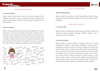 PARA A LEITURA DE PALAVRAS
4.CERTO OU ERRADO
Materiais: Quadro de várias pregas; 02 cartões com os títulos das categorias de listas
trabalhadas em sala de aula e cartões com as palavras destas listas. Procedimento: Cada
grupo é desafiado a organizar os cartões de acordo com a categoria. A conferência deve ser
feita coletivamente.
5.PASSA OU REPASSA
Materiais: Cartões com palavras de várias categorias de listas trabalhadas em sala de aula.
Procedimento: A turma deverá ser organizada em dois grupos. Cada grupo indica um
participante, que deverá se posicionar de frente para seu oponente, em volta de uma mesa e
com as mãos na cabeça. O professor sorteia uma categoria e mostra a primeira palavra. Ao
seu comando os jogadores devem bater na mesa o mais rápido que conseguirem. Aquele
que bater primeiro terá o direito de fazer a leitura da palavra. Se estiver certo, marca ponto
para o grupo e desafia outro oponente. O jogo segue até que todos tenham participado.
PARA A LEITURA DE FRASES
FRASES EMBARALHADAS
Materiais: Quadro de 01 prega; tiras com palavras que possibilitem a formação de frases.
Procedimento: Cada grupo é desafiado a organizar uma frase. O sentido da frase é conferido
coletivamente.
PARA A LEITURA DE TEXTO
1. TEXTO FATIADO
Materiais: Quadro de várias pregas; tiras de cartões com frases que compõe um pequeno texto
conhecido de memória. Procedimento: Cada grupo é desafiado a organizar o texto. A
conferência deve ser feita coletivamente.
2. LEITURA EXPLOSIVA
Materiais: Quadro de 01 prega; envelopes com adivinhas; cartões com as respostas
correspondentes às adivinhas e balões coloridos. Procedimento: Cada grupo elege um
representante que receberá uma das bolas de aniversário e funcionará como cronômetro para
um grupo adversário. Na sua vez de jogar, o grupo recebe um envelope com uma adivinha que
deverá ser lida para todos. O grupo se põe a procurar a resposta entre os cartões que deverão
estar espalhados sobre a mesa, enquanto o representante do outro grupo se põe a assoprar a
bola. Assim que encontrar a palavra deverá colocá-la no quadro de pregas. Se o grupo
demorar a encontrar a resposta e a bola estourar, perde a rodada. Se errar a palavra pode fazer
mais duas tentativas enquanto a bola não estoura. Se acertar a palavra, o adversário deverá
segurar a bola, sem esvaziá-la, aguardando a nova partida para continuar a assoprá-la.
9 10
 