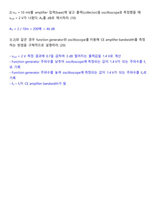 2) vin = 10 mV를 amplifier 입력(base)에 넣고 출력(collector)을 oscilloscope로 측정했을 때
vout = 2 V가 나왔다. AV를 dB로 제시하라. (10)
AV = 2 / 10m = 200배 = 46 dB
3) 2)와 같은 경우 function generator와 oscilloscope를 이용해 CE amplifier bandwidth를 측정
하는 방법을 구체적으로 설명하라. (20)
- vout = 2 V 측정 결과에 0.7을 곱하여 3 dB 떨어지는 출력값을 1.4 V로 계산
- Function generator 주파수를 낮추어 oscilloscope에 측정되는 값이 1.4 V가 되는 주파수를 fL
로 기록
- Function generator 주파수를 높여 oscilloscope에 측정되는 값이 1.4 V가 되는 주파수를 fU로
기록
- fU – fL이 CE amplifier bandwidth가 됨
 
