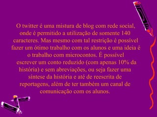 O twitter é uma mistura de blog com rede social, onde é permitido a utilização de somente 140  caracteres. Mas mesmo com tal restrição é possível fazer um ótimo trabalho com os alunos e uma ideia é o trabalho com microcontos. É possível  escrever um conto reduzido (com apenas 10% da história) e sem abreviações, ou seja fazer uma  síntese da história e até de reescrita de  reportagens, além de ter também um canal de  comunicação com os alunos.  