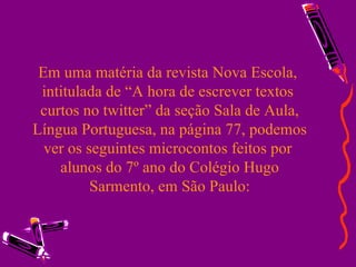 Em uma matéria da revista Nova Escola,  intitulada de “A hora de escrever textos  curtos no twitter” da seção Sala de Aula, Língua Portuguesa, na página 77, podemos ver os seguintes microcontos feitos por  alunos do 7º ano do Colégio Hugo Sarmento, em São Paulo: 