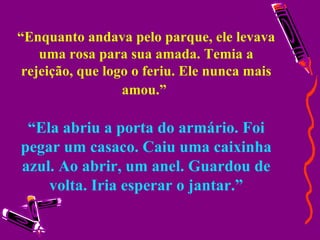 “ Enquanto andava pelo parque, ele levava uma rosa para sua amada. Temia a rejeição, que logo o feriu. Ele nunca mais amou.”   “Ela abriu a porta do armário. Foi pegar um casaco. Caiu uma caixinha azul. Ao abrir, um anel. Guardou de volta. Iria esperar o jantar.” 