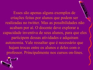 Esses são apenas alguns exemplos de  criações feitas por alunos que podem ser  realizadas no twitter. Mas as possibilidades não acabam por aí. O docente deve explorar a  capacidade inventiva de seus alunos, para que eles participem dessas atividades e adquiram autonomia. Vale ressaltar que é necessário que  hajam trocas entre os alunos e deles com o  professor. Principalmente nos cursos on-lines. 