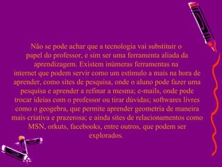 Não se pode achar que a tecnologia vai substituir o  papel do professor, e sim ser uma ferramenta aliada da aprendizagem. Existem inúmeras ferramentas na  internet que podem servir como um estímulo a mais na hora de aprender, como sites de pesquisa, onde o aluno pode fazer uma pesquisa e aprender a refinar a mesma; e-mails, onde pode trocar ideias com o professor ou tirar dúvidas; softwares livres como o geogebra, que permite aprender geometria de maneira mais criativa e prazerosa; e ainda sites de relacionamentos como MSN, orkuts, facebooks, entre outros, que podem ser explorados.  