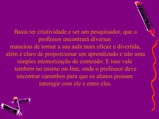 Basta ter criatividade e ser um pesquisador, que o professor encontrará diversas  maneiras de tornar a sua aula mais eficaz e divertida, além é claro de proporcionar um aprendizado e não uma simples memorização de conteúdo. E isso vale  também no ensino on-line, onde o professor deve encontrar caminhos para que os alunos possam  interagir com ele e entre eles. 