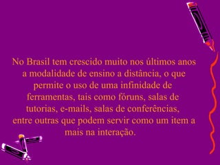 No Brasil tem crescido muito nos últimos anos a modalidade de ensino a distância, o que permite o uso de uma infinidade de  ferramentas, tais como fóruns, salas de  tutorias, e-mails, salas de conferências,  entre outras que podem servir como um item a mais na interação.  