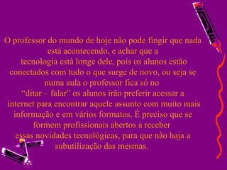 O professor do mundo de hoje não pode fingir que nada está acontecendo, e achar que a  tecnologia está longe dele, pois os alunos estão conectados com tudo o que surge de novo, ou seja se numa aula o professor fica só no  “ditar – falar” os alunos irão preferir acessar a  internet para encontrar aquele assunto com muito mais informação e em vários formatos. É preciso que se formem profissionais abertos a receber  essas novidades tecnológicas, para que não haja a subutilização das mesmas.  