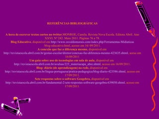 REFERÊNCIAS BIBLIOGRÁFICAS A hora de escrever textos curtos no twitter .MONROE, Camila. Revista Nova Escola. Editora Abril. Ano XXVI. Nº 242. Maio 2011. Páginas 76 a 78. Blog Educativo , disponível em  http://www.osvaldomorais.com/index. php / Ferramentas-Midiaticas /blog-educativo.html , acesso em 16/ 09/2011. A conexão que faz a diferença mesmo , disponível em  http://revistaescola.abril.com.br/gestao-escolar/diretor/conexao-faz-diferenca-mesmo-423635.shtml , aceso em 16/09/2011 Um guia sobre uso de tecnologias em sala de aula , disponível em  http://revistaescola.abril.com.br/avulsas/223_materiacapa_abre.shtml , acesso em 16/09/2011. Blog: diário (de aprendizagem) na rede,  disponível em  http://revistaescola.abril.com.br/lingua-portuguesa/pratica-pedagogica/blog-diario-423586.shtml , acesso em 17/09/2011. Sete respostas sobre o software Geogebra,  disponível em  http://revistaescola.abril.com.br/fundamental-2/sete-respostas-software-geogebra-639050.shtml , acesso em 17/09/2011. 
