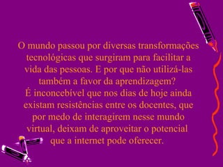O mundo passou por diversas transformações tecnológicas que surgiram para facilitar a vida das pessoas. E por que não utilizá-las também a favor da aprendizagem?  É inconcebível que nos dias de hoje ainda existam resistências entre os docentes, que por medo de interagirem nesse mundo virtual, deixam de aproveitar o potencial  que a internet pode oferecer.  