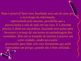 Hoje é possível fazer uma faculdade sem sair de casa, pois a tecnologia da informação,  representada pela internet, possibilita que a  pessoa tenha a sala de aula em sua casa. E o docente precisa ir além em sua prática, buscando inovações para  favorecer o avanço de sua turma na aprendizagem dos conteúdos. Mas em se tratando de internet é preciso um certo cuidado, sendo necessário  precauções para lidar com essa ferramenta que pode representar um perigo, quando não é bem utilizada.  