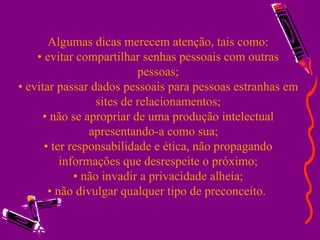 Algumas dicas merecem atenção, tais como: • evitar compartilhar senhas pessoais com outras pessoas; • evitar passar dados pessoais para pessoas estranhas em sites de relacionamentos; • não se apropriar de uma produção intelectual apresentando-a como sua;  • ter responsabilidade e ética, não propagando informações que desrespeite o próximo; • não invadir a privacidade alheia; • não divulgar qualquer tipo de preconceito.   