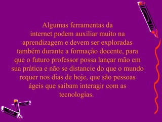 Algumas ferramentas da  internet podem auxiliar muito na  aprendizagem e devem ser exploradas também durante a formação docente, para que o futuro professor possa lançar mão em sua prática e não se distancie do que o mundo requer nos dias de hoje, que são pessoas ágeis que saibam interagir com as tecnologias.  