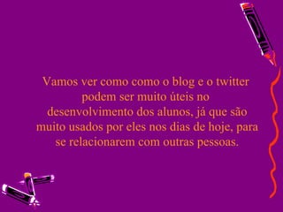Vamos ver como como o blog e o twitter  podem ser muito úteis no  desenvolvimento dos alunos, já que são muito usados por eles nos dias de hoje, para se relacionarem com outras pessoas. 